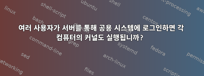 여러 사용자가 서버를 통해 공용 시스템에 로그인하면 각 컴퓨터의 커널도 실행됩니까?