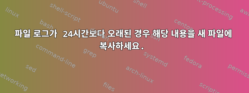 파일 로그가 24시간보다 오래된 경우 해당 내용을 새 파일에 복사하세요.