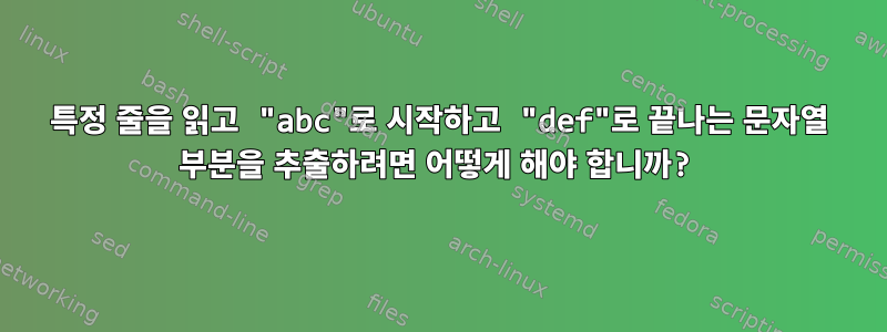 특정 줄을 읽고 "abc"로 시작하고 "def"로 끝나는 문자열 부분을 추출하려면 어떻게 해야 합니까?