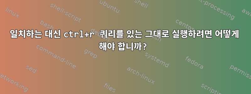 일치하는 대신 ctrl+r 쿼리를 있는 그대로 실행하려면 어떻게 해야 합니까?