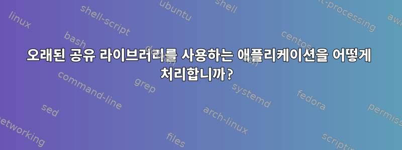 오래된 공유 라이브러리를 사용하는 애플리케이션을 어떻게 처리합니까?