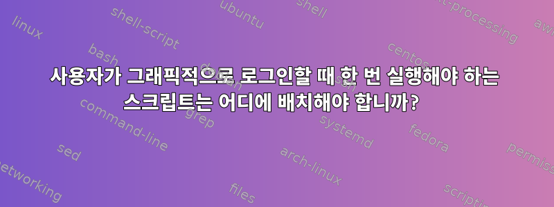 사용자가 그래픽적으로 로그인할 때 한 번 실행해야 하는 스크립트는 어디에 배치해야 합니까?