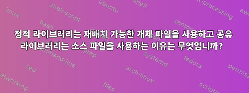 정적 라이브러리는 재배치 가능한 개체 파일을 사용하고 공유 라이브러리는 소스 파일을 사용하는 이유는 무엇입니까?