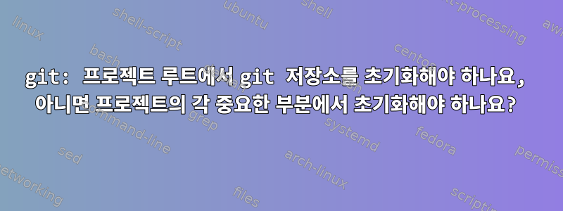 git: 프로젝트 루트에서 git 저장소를 초기화해야 하나요, 아니면 프로젝트의 각 중요한 부분에서 초기화해야 하나요?