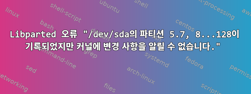 Libparted 오류 "/dev/sda의 파티션 5.7, 8...128이 기록되었지만 커널에 변경 사항을 알릴 수 없습니다."