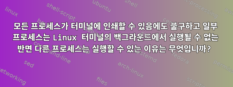 모든 프로세스가 터미널에 인쇄할 수 있음에도 불구하고 일부 프로세스는 Linux 터미널의 백그라운드에서 실행될 수 없는 반면 다른 프로세스는 실행할 수 있는 이유는 무엇입니까?