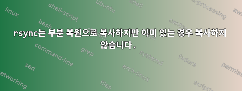 rsync는 부분 복원으로 복사하지만 이미 있는 경우 복사하지 않습니다.