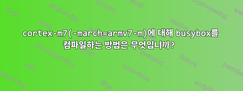 cortex-m7(-march=armv7-m)에 대해 busybox를 컴파일하는 방법은 무엇입니까?