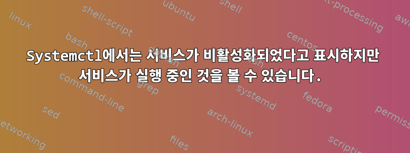 Systemctl에서는 서비스가 비활성화되었다고 표시하지만 서비스가 실행 중인 것을 볼 수 있습니다.