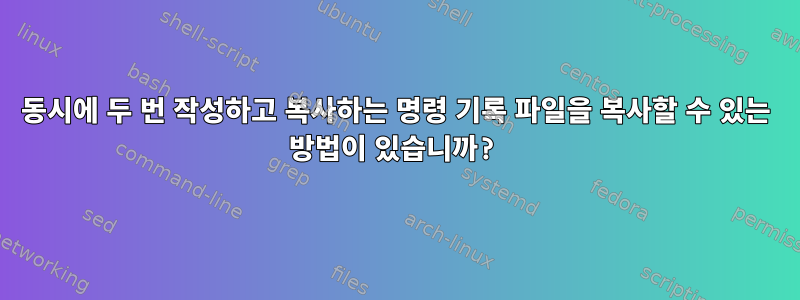 동시에 두 번 작성하고 복사하는 명령 기록 파일을 복사할 수 있는 방법이 있습니까?