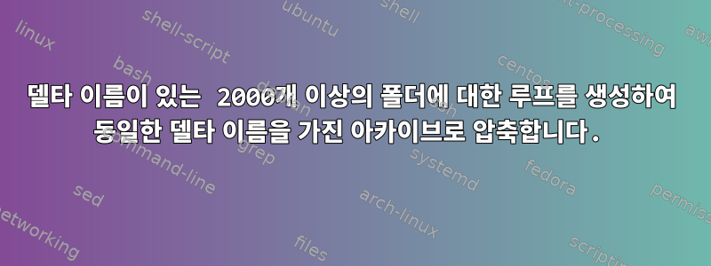 델타 이름이 있는 2000개 이상의 폴더에 대한 루프를 생성하여 동일한 델타 이름을 가진 아카이브로 압축합니다.