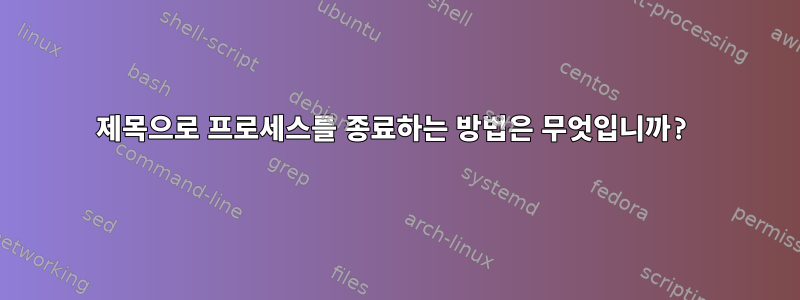 제목으로 프로세스를 종료하는 방법은 무엇입니까?