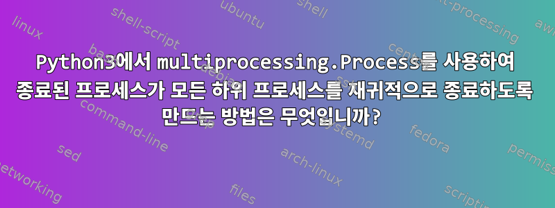 Python3에서 multiprocessing.Process를 사용하여 종료된 프로세스가 모든 하위 프로세스를 재귀적으로 종료하도록 만드는 방법은 무엇입니까?