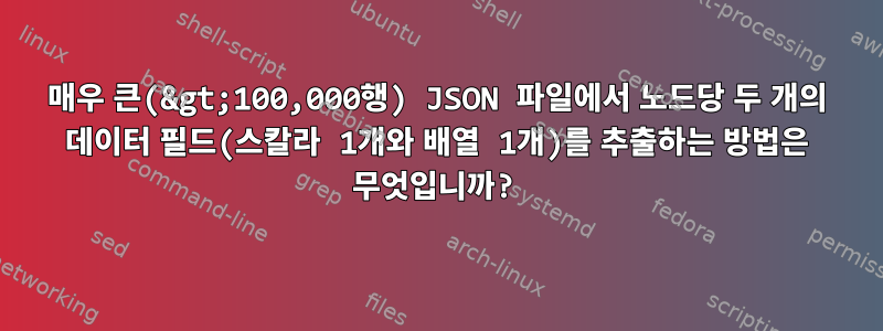 매우 큰(&gt;100,000행) JSON 파일에서 노드당 두 개의 데이터 필드(스칼라 1개와 배열 1개)를 추출하는 방법은 무엇입니까?