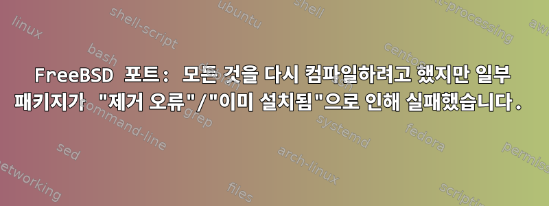 FreeBSD 포트: 모든 것을 다시 컴파일하려고 했지만 일부 패키지가 "제거 오류"/"이미 설치됨"으로 인해 실패했습니다.