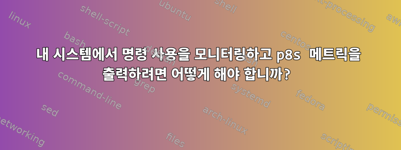 내 시스템에서 명령 사용을 모니터링하고 p8s 메트릭을 출력하려면 어떻게 해야 합니까?