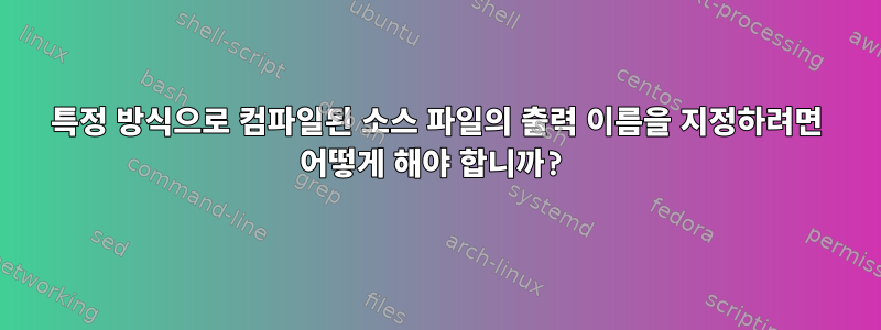 특정 방식으로 컴파일된 소스 파일의 출력 이름을 지정하려면 어떻게 해야 합니까?