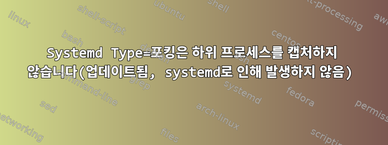 Systemd Type=포킹은 하위 프로세스를 캡처하지 않습니다(업데이트됨, systemd로 인해 발생하지 않음)