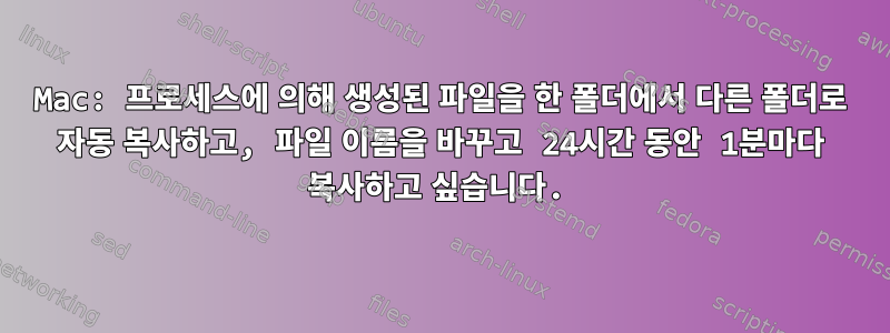 Mac: 프로세스에 의해 생성된 파일을 한 폴더에서 다른 폴더로 자동 복사하고, 파일 이름을 바꾸고 24시간 동안 1분마다 복사하고 싶습니다.