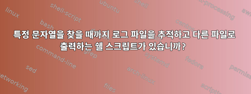 특정 문자열을 찾을 때까지 로그 파일을 추적하고 다른 파일로 출력하는 쉘 스크립트가 있습니까?