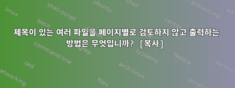 제목이 있는 여러 파일을 페이지별로 검토하지 않고 출력하는 방법은 무엇입니까? [복사]