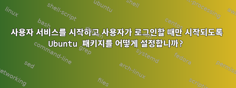 사용자 서비스를 시작하고 사용자가 로그인할 때만 시작되도록 Ubuntu 패키지를 어떻게 설정합니까?