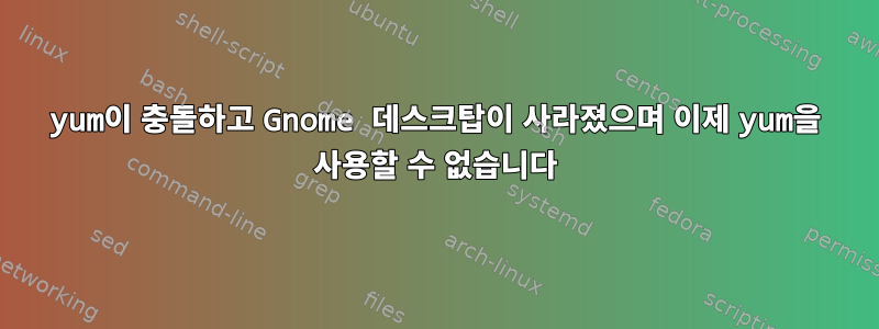 yum이 충돌하고 Gnome 데스크탑이 사라졌으며 이제 yum을 사용할 수 없습니다