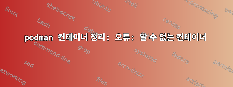 podman 컨테이너 정리: 오류: 알 수 없는 컨테이너