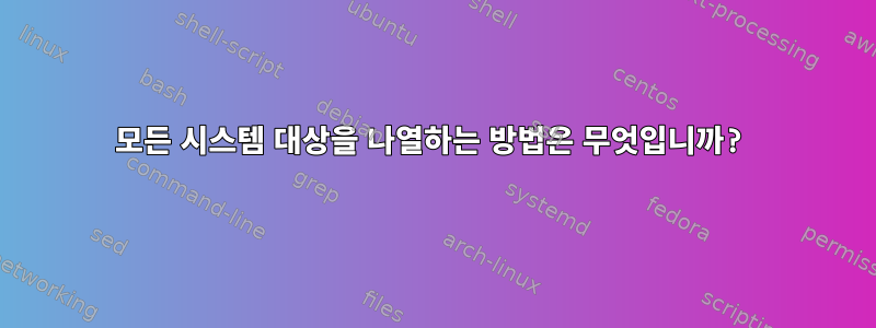 모든 시스템 대상을 나열하는 방법은 무엇입니까?