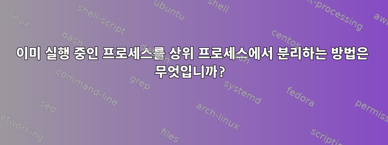 이미 실행 중인 프로세스를 상위 프로세스에서 분리하는 방법은 무엇입니까?