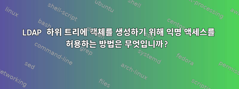 LDAP 하위 트리에 객체를 생성하기 위해 익명 액세스를 허용하는 방법은 무엇입니까?