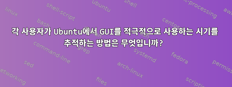 각 사용자가 Ubuntu에서 GUI를 적극적으로 사용하는 시기를 추적하는 방법은 무엇입니까?