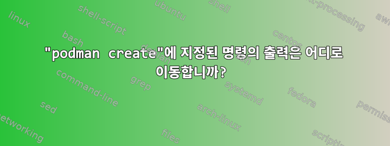 "podman create"에 지정된 명령의 출력은 어디로 이동합니까?