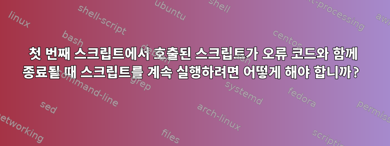 첫 번째 스크립트에서 호출된 스크립트가 오류 코드와 함께 종료될 때 스크립트를 계속 실행하려면 어떻게 해야 합니까?