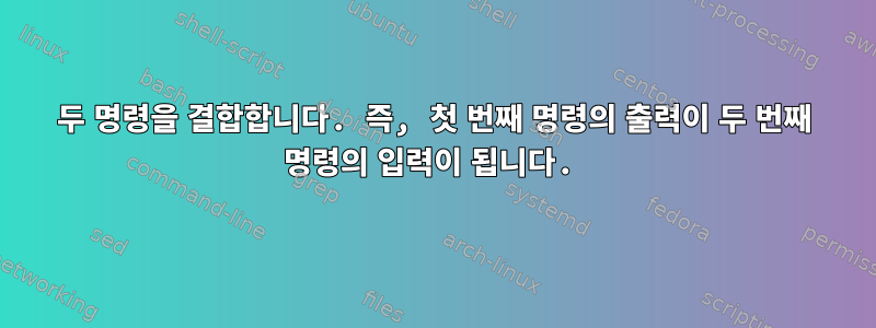 두 명령을 결합합니다. 즉, 첫 번째 명령의 출력이 두 번째 명령의 입력이 됩니다.