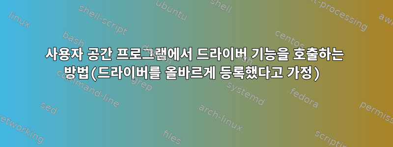 사용자 공간 프로그램에서 드라이버 기능을 호출하는 방법(드라이버를 올바르게 등록했다고 가정)