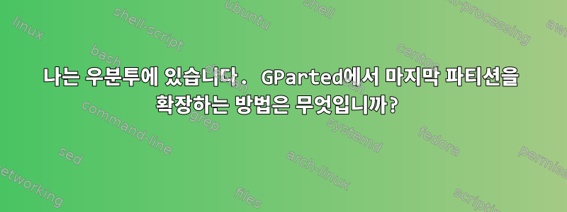 나는 우분투에 있습니다. GParted에서 마지막 파티션을 확장하는 방법은 무엇입니까?