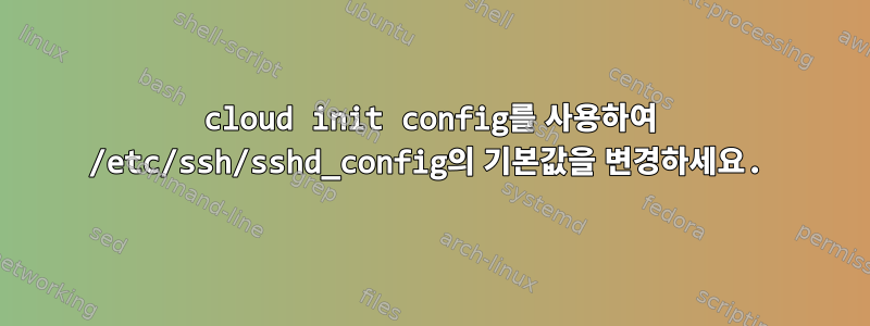 cloud init config를 사용하여 /etc/ssh/sshd_config의 기본값을 변경하세요.