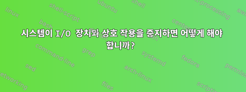 시스템이 I/O 장치와 상호 작용을 중지하면 어떻게 해야 합니까?