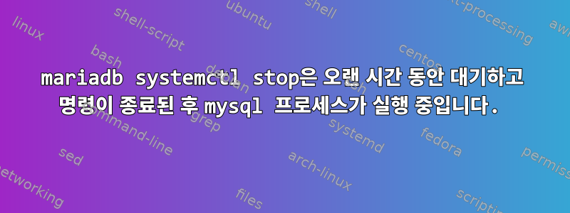 mariadb systemctl stop은 오랜 시간 동안 대기하고 명령이 종료된 후 mysql 프로세스가 실행 중입니다.