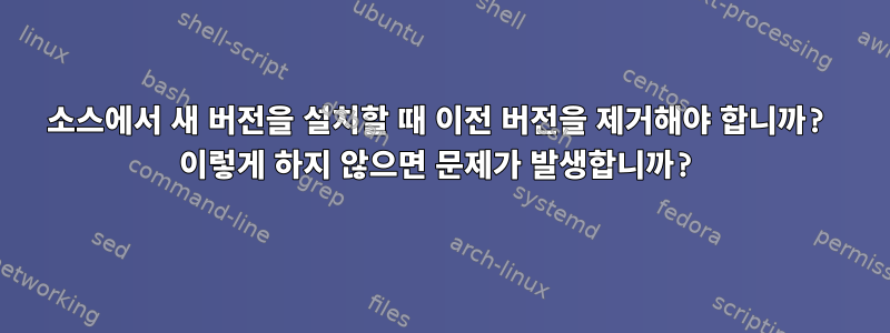 소스에서 새 버전을 설치할 때 이전 버전을 제거해야 합니까? 이렇게 하지 않으면 문제가 발생합니까?