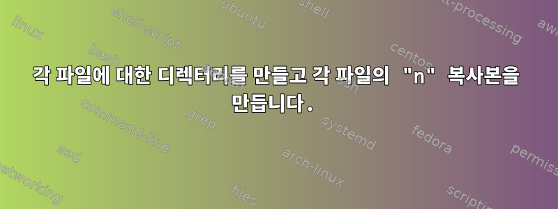 각 파일에 대한 디렉터리를 만들고 각 파일의 "n" 복사본을 만듭니다.