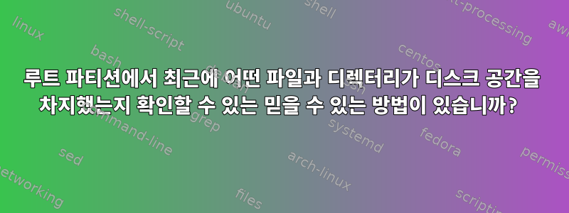 루트 파티션에서 최근에 어떤 파일과 디렉터리가 디스크 공간을 차지했는지 확인할 수 있는 믿을 수 있는 방법이 있습니까?