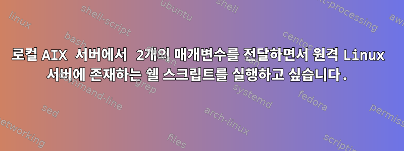 로컬 AIX 서버에서 2개의 매개변수를 전달하면서 원격 Linux 서버에 존재하는 쉘 스크립트를 실행하고 싶습니다.