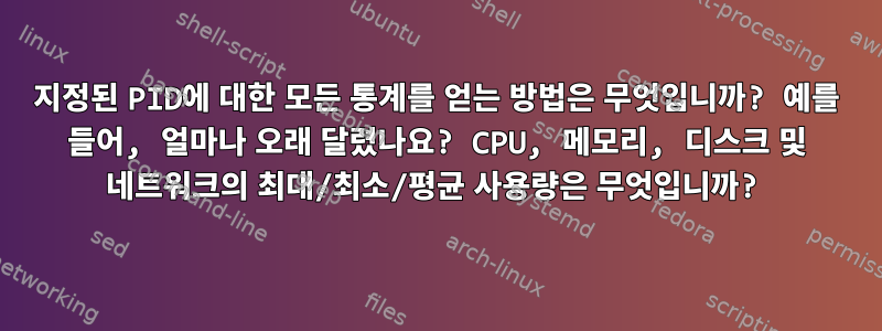 지정된 PID에 대한 모든 통계를 얻는 방법은 무엇입니까? 예를 들어, 얼마나 오래 달렸나요? CPU, 메모리, 디스크 및 네트워크의 최대/최소/평균 사용량은 무엇입니까?