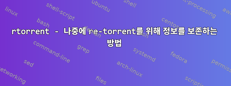 rtorrent - 나중에 re-torrent를 위해 정보를 보존하는 방법