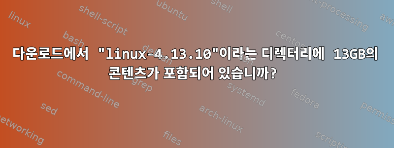 다운로드에서 "linux-4.13.10"이라는 디렉터리에 13GB의 콘텐츠가 포함되어 있습니까?