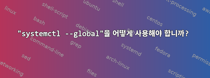 "systemctl --global"을 어떻게 사용해야 합니까?