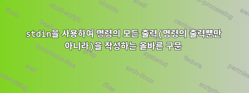 stdin을 사용하여 명령의 모든 출력(명령의 출력뿐만 아니라)을 작성하는 올바른 구문