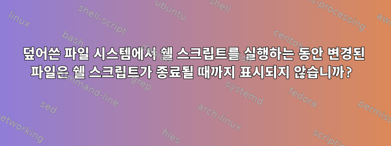 덮어쓴 파일 시스템에서 쉘 스크립트를 실행하는 동안 변경된 파일은 쉘 스크립트가 종료될 때까지 표시되지 않습니까?